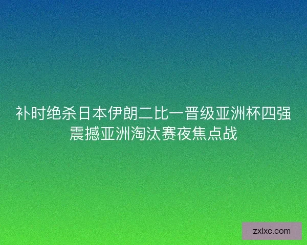 补时绝杀日本伊朗二比一晋级亚洲杯四强震撼亚洲淘汰赛夜焦点战