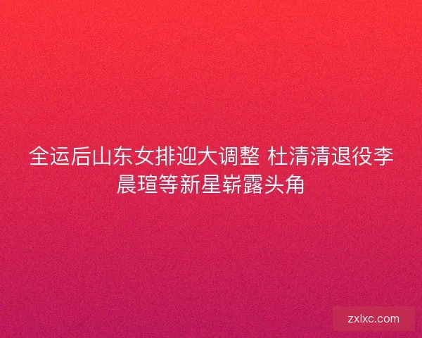 全运后山东女排迎大调整 杜清清退役李晨瑄等新星崭露头角