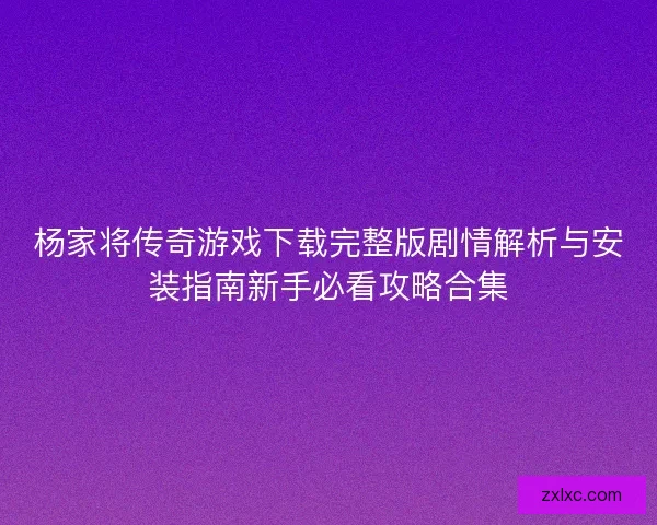 杨家将传奇游戏下载完整版剧情解析与安装指南新手必看攻略合集