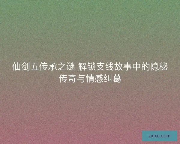 仙剑五传承之谜 解锁支线故事中的隐秘传奇与情感纠葛