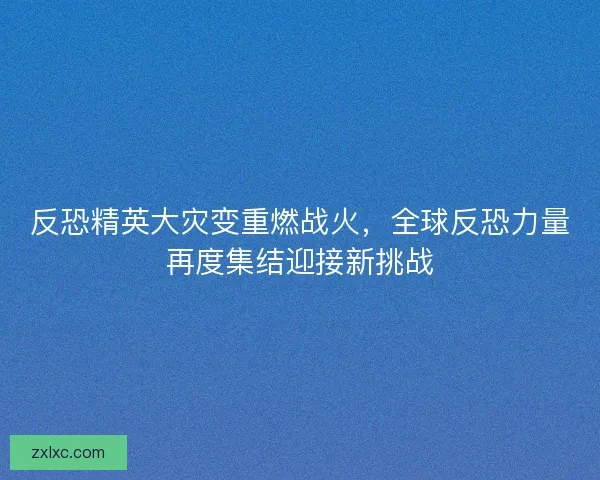 反恐精英大灾变重燃战火，全球反恐力量再度集结迎接新挑战