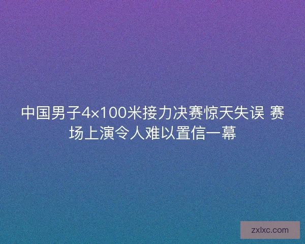 中国男子4×100米接力决赛惊天失误 赛场上演令人难以置信一幕