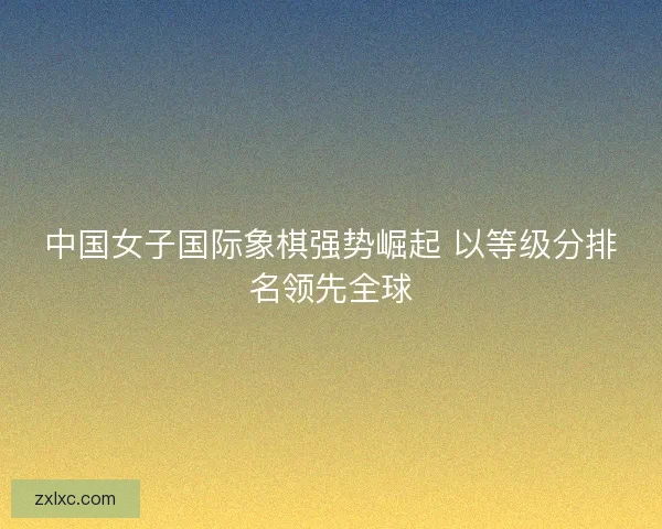 中国女子国际象棋强势崛起 以等级分排名领先全球