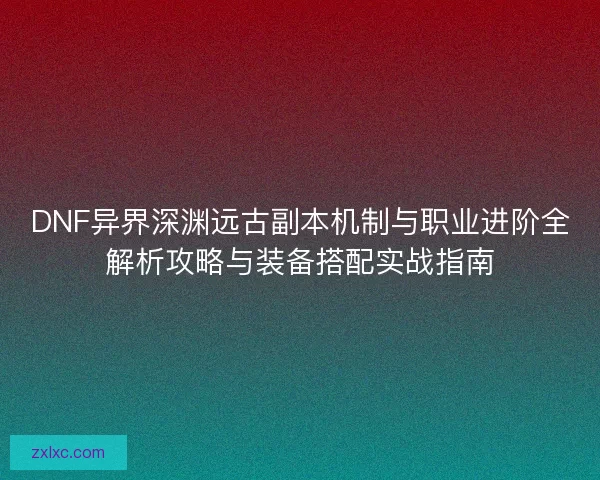 DNF异界深渊远古副本机制与职业进阶全解析攻略与装备搭配实战指南