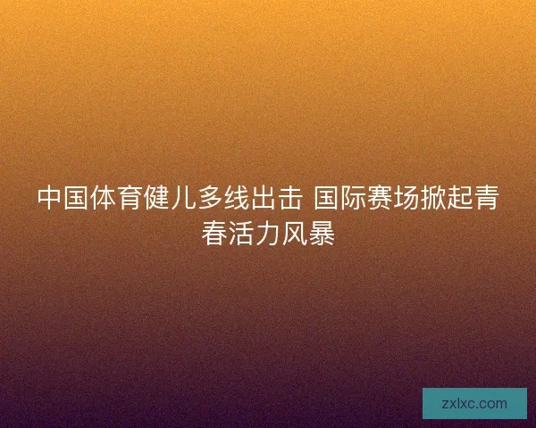 中国体育健儿多线出击 国际赛场掀起青春活力风暴