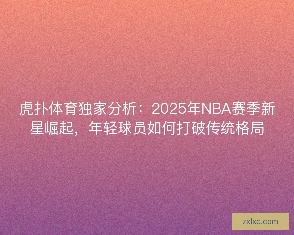 虎扑体育独家分析:2025年NBA赛季新星崛起,年轻球员如何打破传统格局 虎扑体育独家分析:2025年NBA赛季新星崛起,年轻球员如何打破传统格局