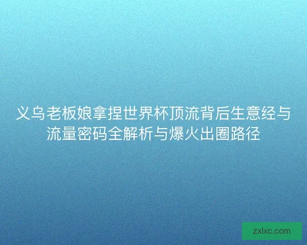 义乌老板娘拿捏世界杯顶流背后生意经与流量密码全解析与爆火出圈路径