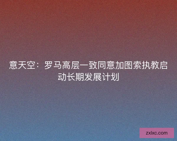 意天空：罗马高层一致同意加图索执教启动长期发展计划