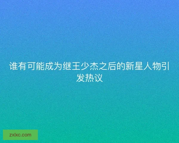 谁有可能成为继王少杰之后的新星人物引发热议 谁有可能成为继王少杰之后的新星人物引发热议