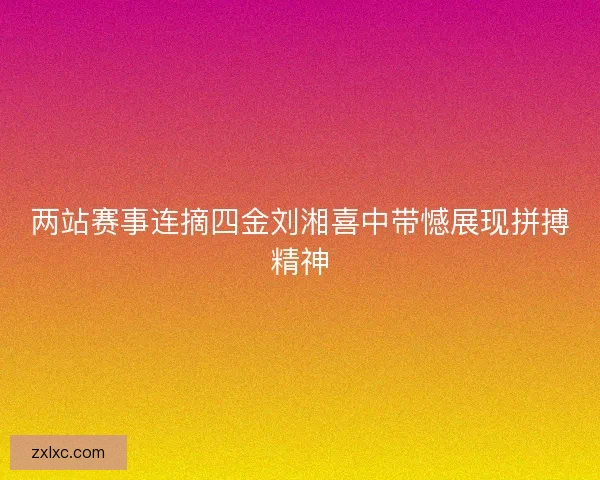 两站赛事连摘四金刘湘喜中带憾展现拼搏精神 两站赛事连摘四金刘湘喜中带憾展现拼搏精神