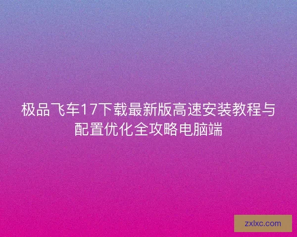 极品飞车17下载最新版高速安装教程与配置优化全攻略电脑端