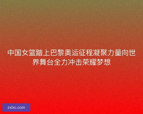 中国女篮踏上巴黎奥运征程凝聚力量向世界舞台全力冲击荣耀梦想