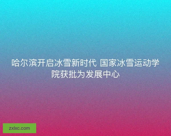 哈尔滨开启冰雪新时代 国家冰雪运动学院获批为发展中心