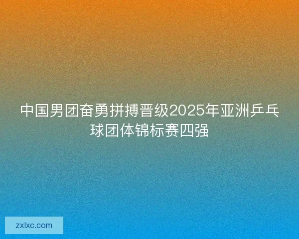 中国男团奋勇拼搏晋级2025年亚洲乒乓球团体锦标赛四强