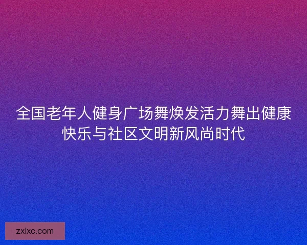 全国老年人健身广场舞焕发活力舞出健康快乐与社区文明新风尚时代