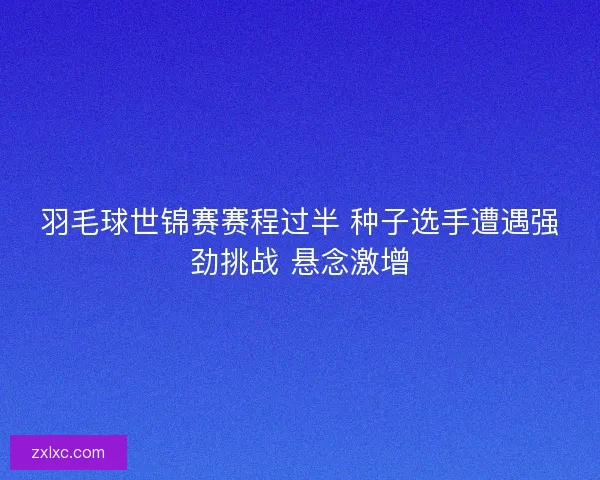 羽毛球世锦赛赛程过半 种子选手遭遇强劲挑战 悬念激增 羽毛球世锦赛赛程过半 种子选手遭遇强劲挑战 悬念激增