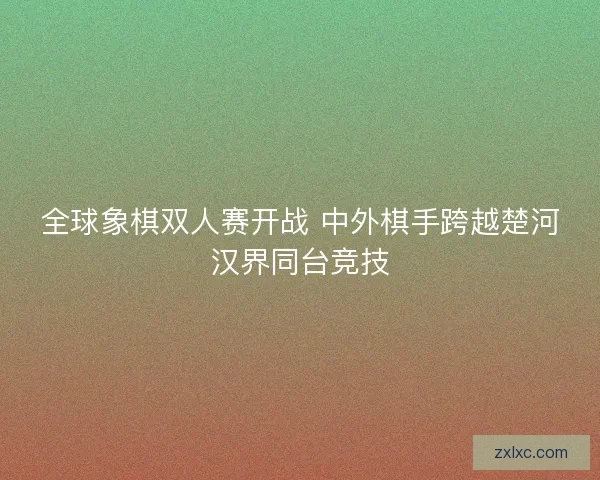 全球象棋双人赛开战 中外棋手跨越楚河汉界同台竞技 全球象棋双人赛开战 中外棋手跨越楚河汉界同台竞技