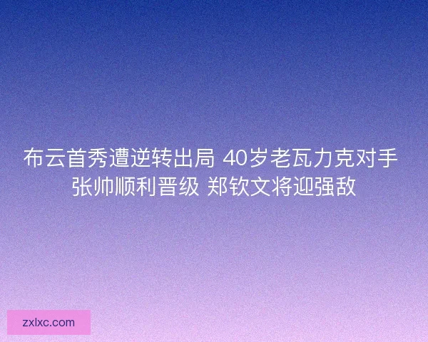 布云首秀遭逆转出局 40岁老瓦力克对手 张帅顺利晋级 郑钦文将迎强敌