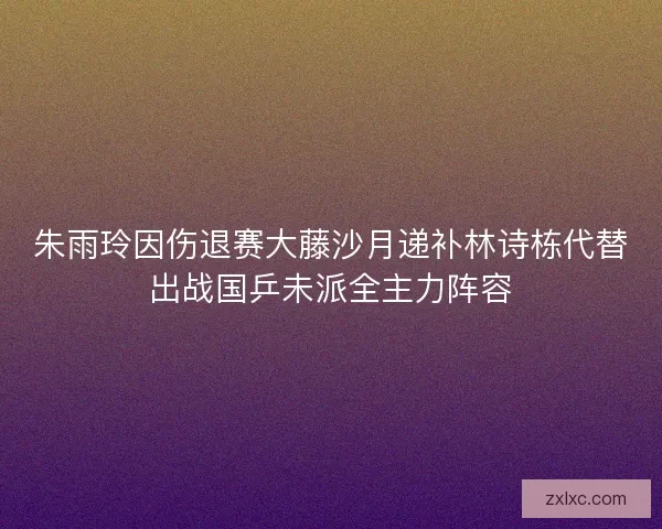 朱雨玲因伤退赛大藤沙月递补林诗栋代替出战国乒未派全主力阵容 朱雨玲因伤退赛大藤沙月递补林诗栋代替出战国乒未派全主力阵容