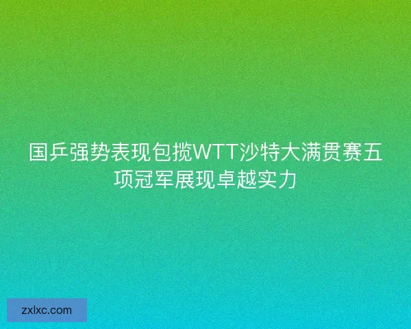 国乒强势表现包揽WTT沙特大满贯赛五项冠军展现卓越实力 国乒强势表现包揽WTT沙特大满贯赛五项冠军展现卓越实力