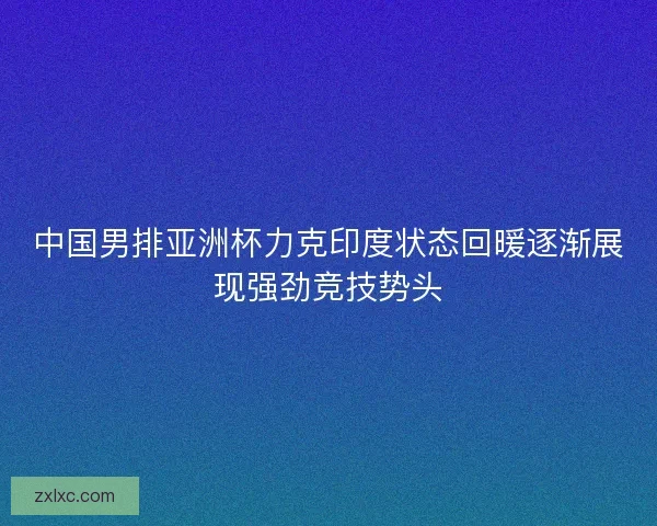 中国男排亚洲杯力克印度状态回暖逐渐展现强劲竞技势头 中国男排亚洲杯力克印度状态回暖逐渐展现强劲竞技势头